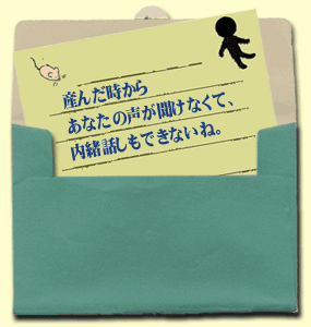 産んだ時からあなたの声が聞けなくて、内緒話しもできないね。